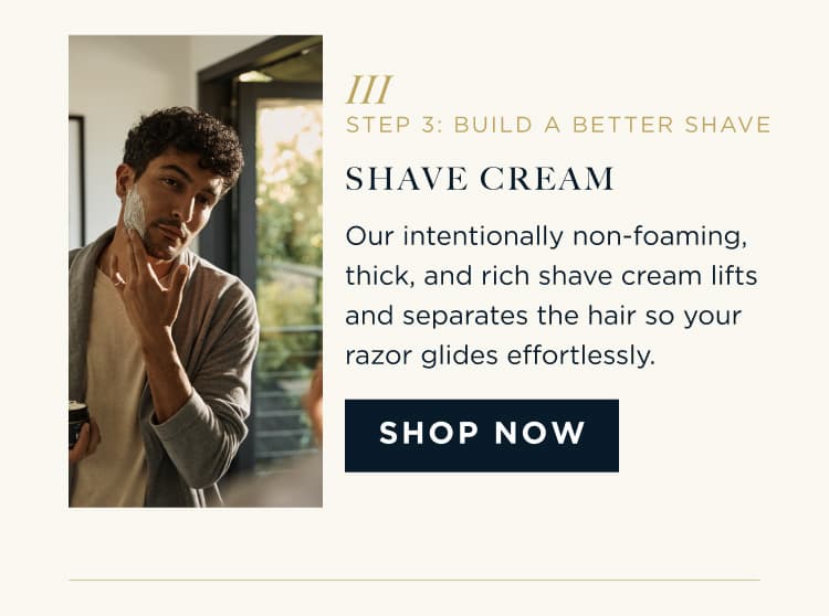 STEP 3: BUILD A BETTER SHAVE SHAVE CREAM Our intentionally non-foaming, thick, and rich shave cream lifts and separates the hair so your razor glides effortlessly. SHOP NOW