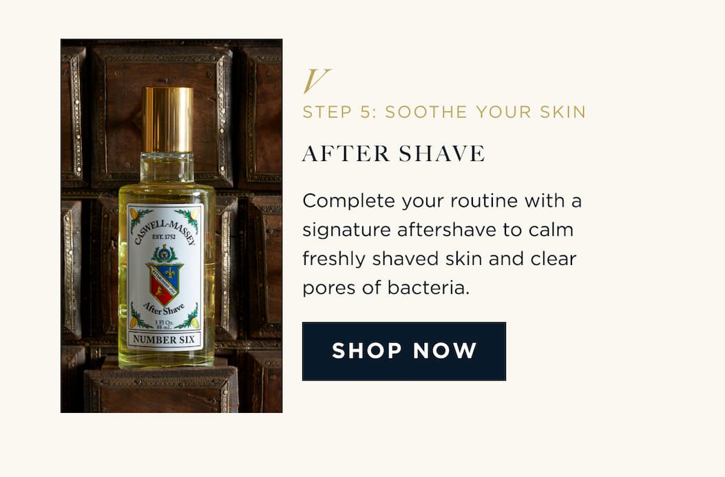 STEP 5: SOOTHE YOUR SKIN AFTER SHAVE Complete your routine with a signature aftershave to calm freshly shaved skin and clear pores of bacteria. SHOP NOW