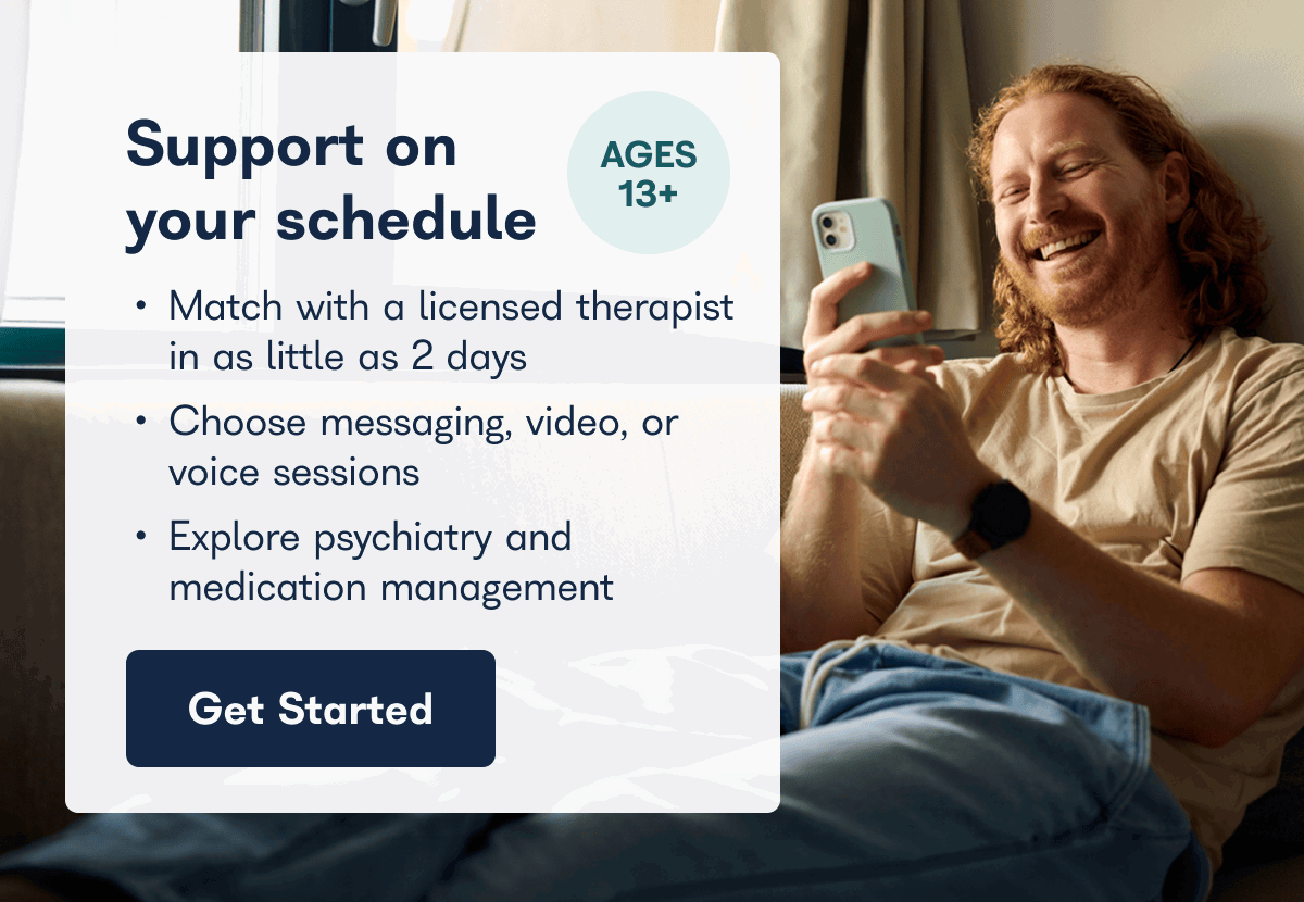 Support on AGES 13+ your schedule • Match with a licensed therapist in as little as 2 days • Choose messaging, video, or voice sessions • Explore psychiatry and medication management Get Started