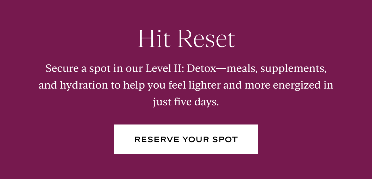 Hit Reset: Secure a spot in our Level II: Detox—meals, supplements, and hydration to help you feel lighter and more energized in just five days.