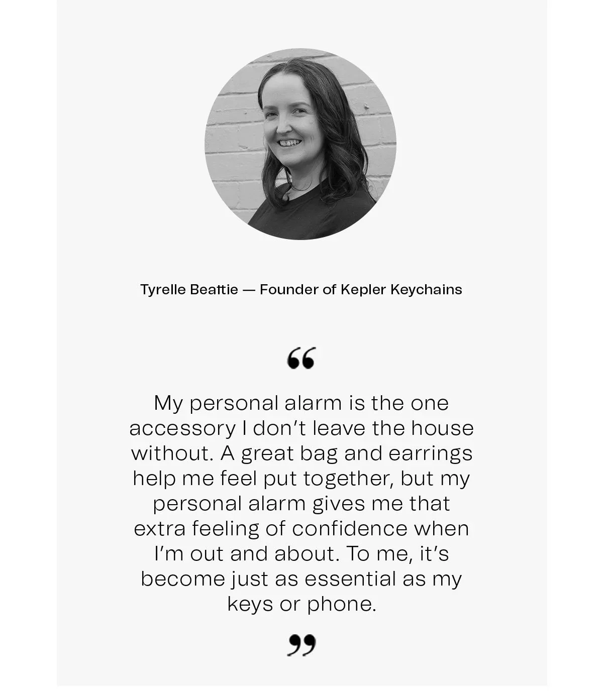 Tyrelle Beattie — Founder of Kepler Keychains | “My personal alarm is the one accessory I don’t leave the house without. A great bag and earrings help me feel put together, but my personal alarm gives me that extra feeling of confidence when I’m out and about. To me, it’s become just as essential as my keys or phone.”.