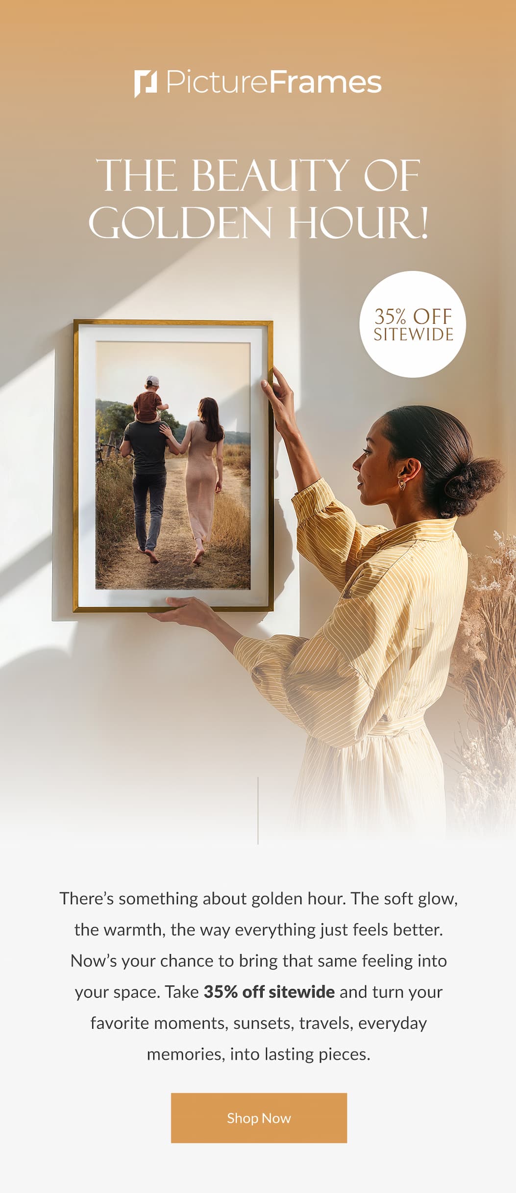 The Beauty of Golden Hour! There’s something about golden hour. The soft glow, the warmth, the way everything just feels better. Now’s your chance to bring that same feeling into your space. Take 35% off sitewide and turn your favorite moments, sunsets, travels, everyday memories, into something lasting. Shop Now.