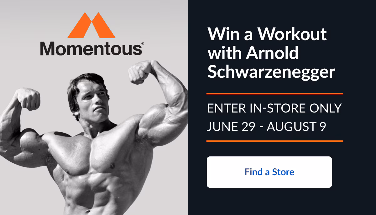 Momentous. Win a Workout with Arnold Schwarzenegger. Find a Store
