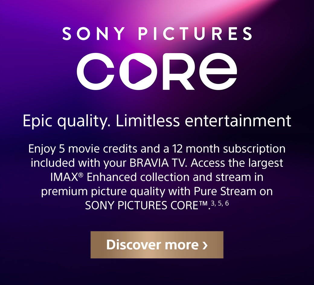 Sony Pictures Core | Epic quality. Limitless entertainment | Enjoy 5 movie credits and 12 month subscription included with your Bravia TV. Access the largest IMAX Enhanced collection and stream in premium picture quality with Pure Stream on Sony Pictures Core TM. 3, 5, 6 | Discover more