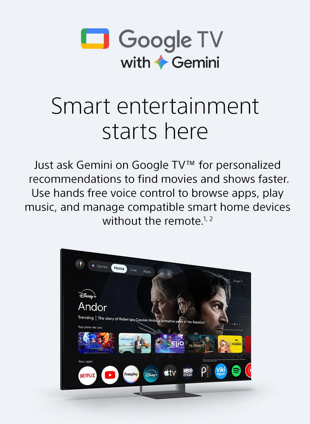 Google TV with Gemini | Smart entertainment starts here | Just ask Gemini on Google TV TM for personalized recommendations to find movies and shows faster. Use hands free voice control to browse apps, play music, and manage compatible smart home devices without the remote. 1,2