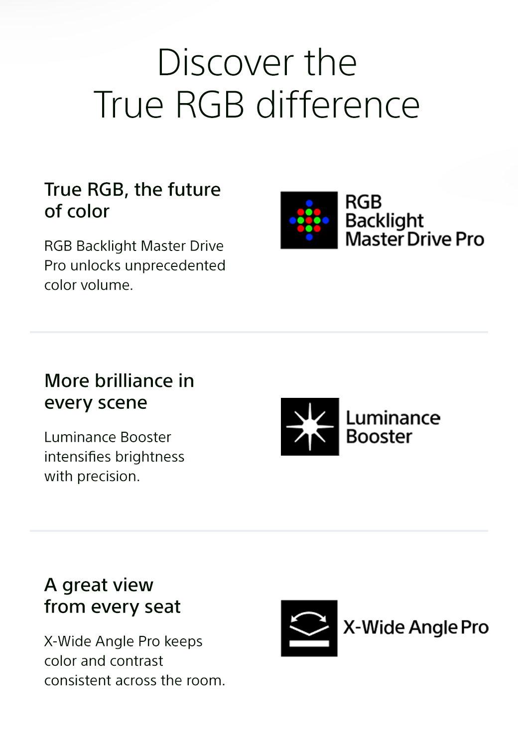 Discover the True RGB difference | True RGB, the future of color - RGB Backlight Master Drive Pro unlocks unprecedented color volume. RGB Backlight Master Drive Pro | More brilliance in every scene - Luminance Booster intensifies brightness with precision. Luminance Booster | A great view from every seat - X-Wide Angle Pro keeps color and contrast consistent across the room. X-Wide Angle Pro