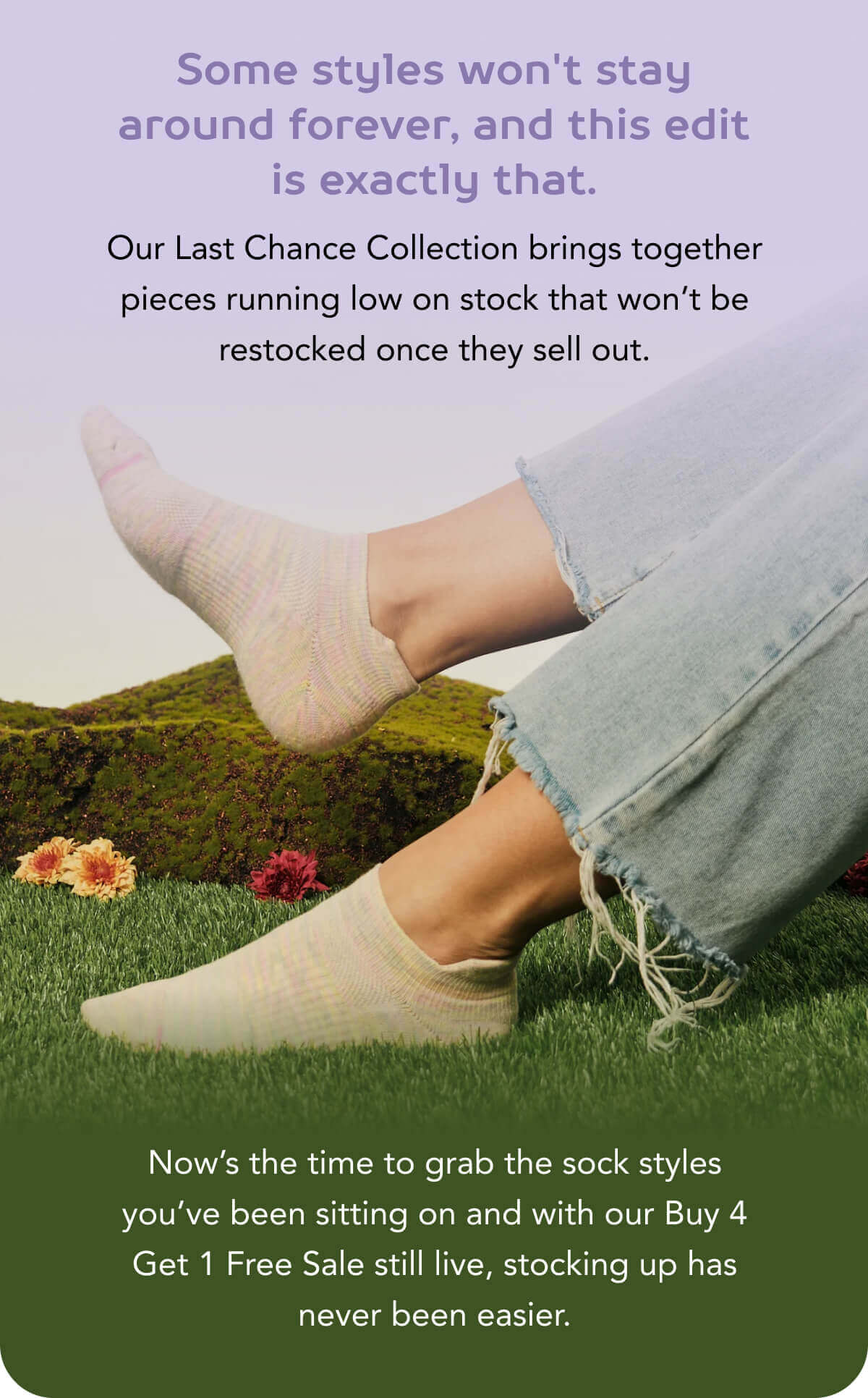 Some styles won't stay around forever, and this edit is exactly that. Our Last Chance Collection brings together pieces running low on stock that won’t be restocked once they sell out.  Now’s the time to grab the sock styles you’ve been sitting on and with our Buy 4 Get 1 Free Sale still live, stocking up has never been easier.