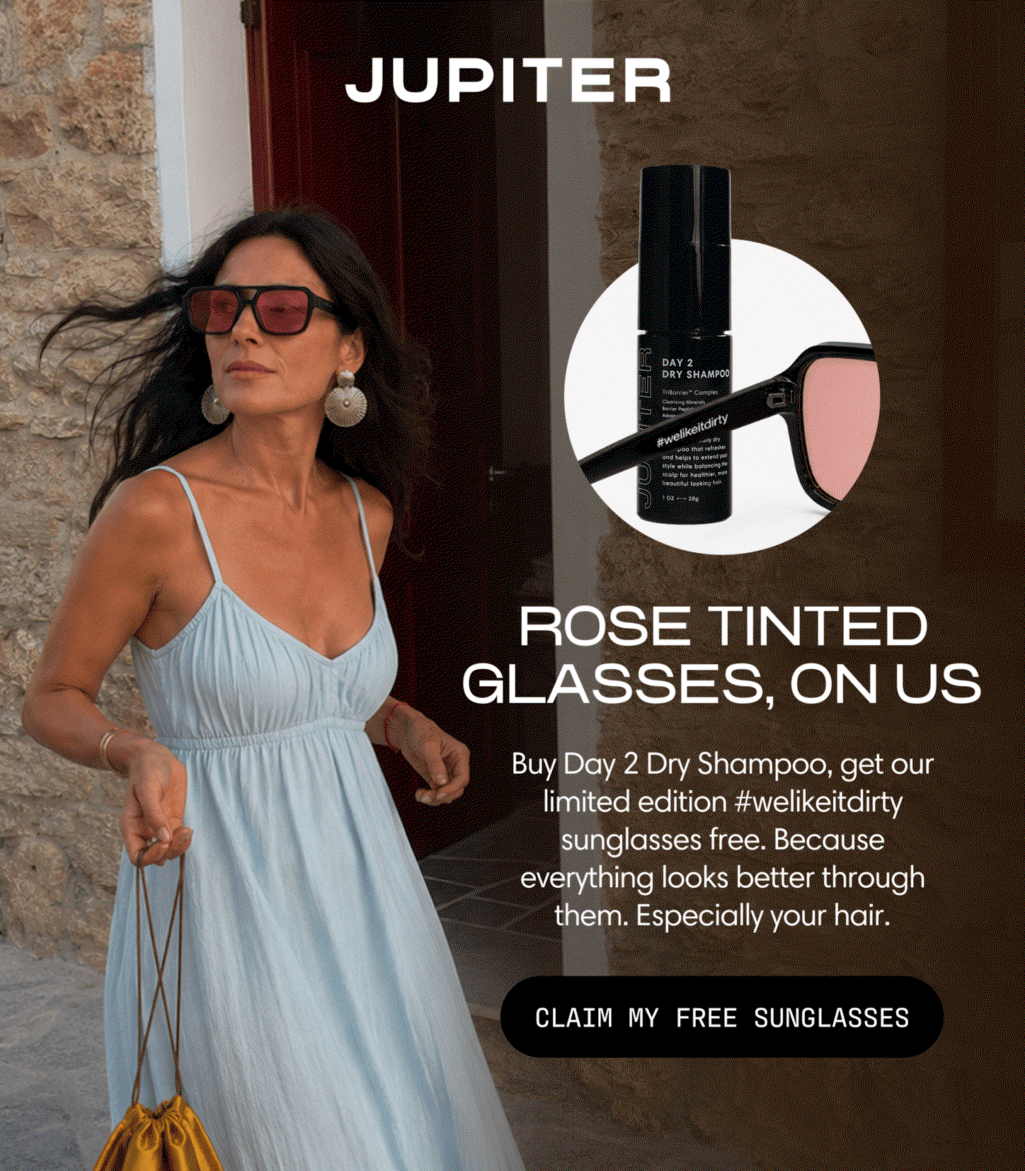Jupiter. Rose tinted glasses, on us. Buy Day 2 Dry Shampoo, get our limited edition #welikeitdirty sunglasses free — because everything looks better through them, especially your hair. Claim My Free Sunglasses.