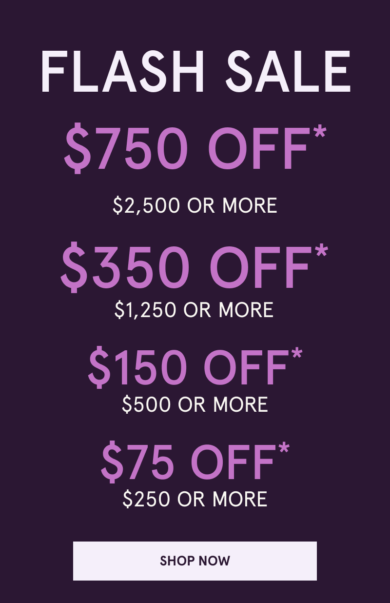 Flash Sale. $750 OFF $2,500+. $350 OFF $1,250+. $150 OFF $500+. $75 OFF $250+. Click here to shop now