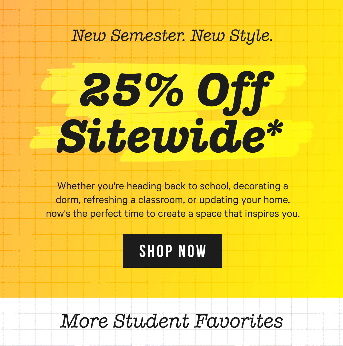 25% OFF SITEWIDE*: Whether you're heading back to school, decorating a dorm, refreshing a classroom, or updating your home, now's the perfect time to create a space that inspires you.