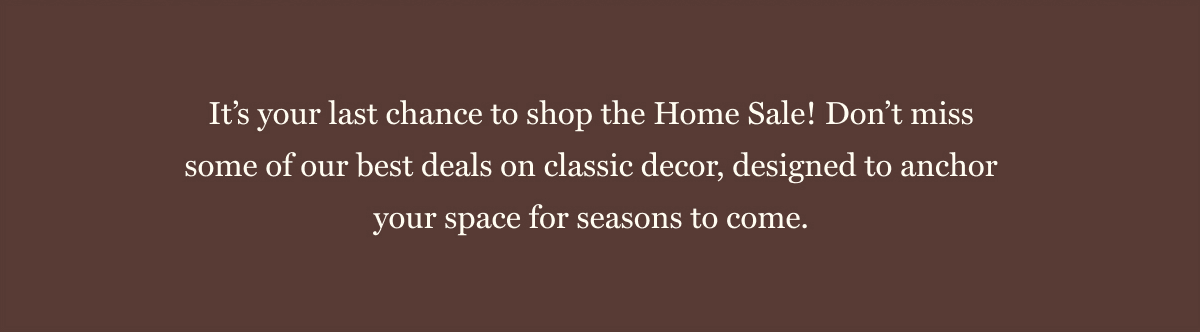 It’s your last chance to shop the Home Sale! Don’t miss some of our best deals on classic decor, designed to anchor your space for seasons to come. 
