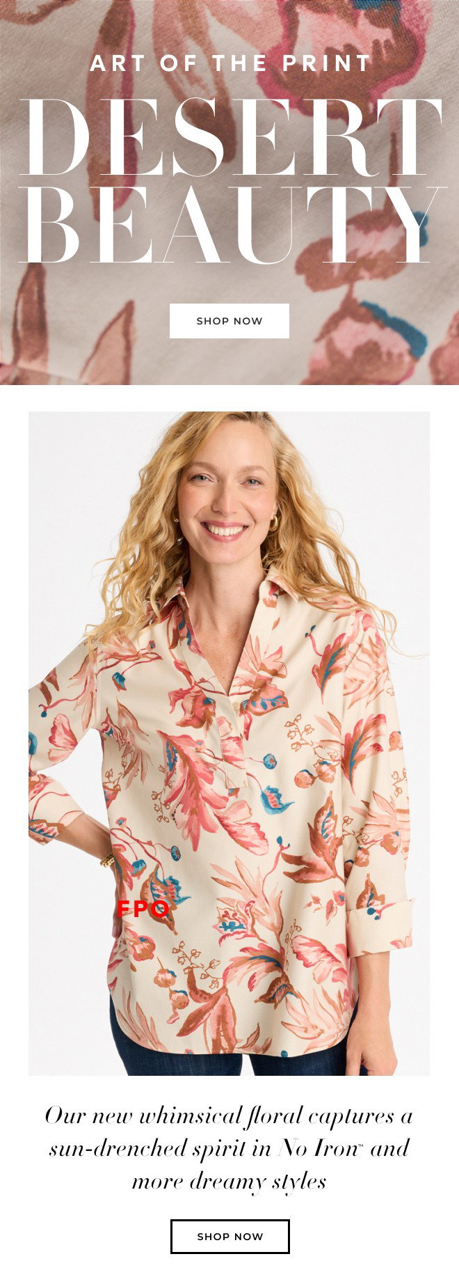 ART OF THE PRINT. DESERT BEAUTY. SHOP NOW. OUR NEW WHIMSICAL FLORAL CAPTURES A SUN-DRENCHED SPIRIT IN NO IRON AND MORE DREAMY STYLES. SHOP NOW.