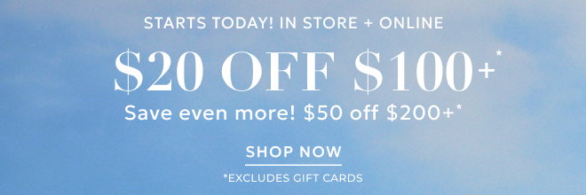 STARTS TODAY! IN STORE + ONLINE STYLE REFRESH $20 OFF YOUR $100+ PURCHASE* SAVE EVEN MORE! $50 OFF $200+* Excludes gift cards.