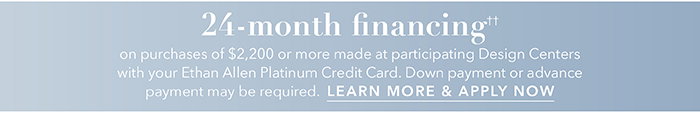 24-month financing†† with the Ethan Allen Platinum Credit Card. Select to learn more and apply.