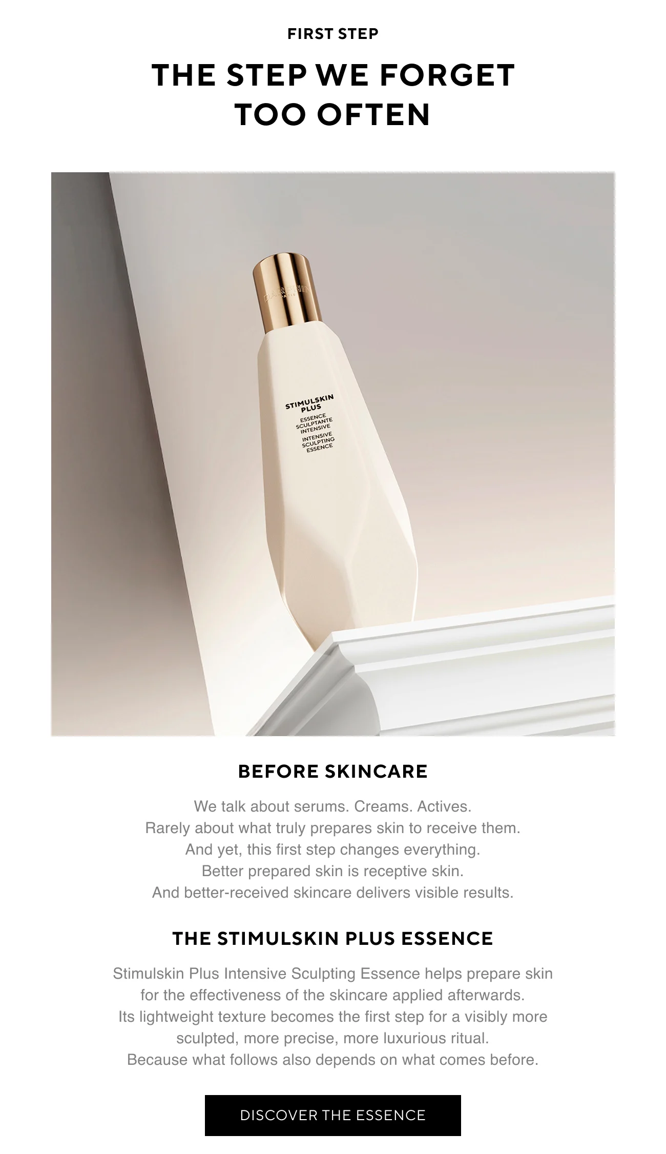 FIRST STEP | THE STEP WE FORGET TOO OFTEN | Before skincare | We talk about serums. Creams. Actives. Rarely about what truly prepares skin to receive them. And yet, this first step changes everything. Better prepared skin is receptive skin. And better-received skincare delivers visible results. | THE STIMULSKIN PLUS ESSENCE | Stimulskin Plus Intensive Sculpting Essence helps prepare skin for the effectiveness of the skincare applied afterwards. Its lightweight texture becomes the first step for a visibly more sculpted, more precise, more luxurious ritual. Because what follows also depends on what comes before. | DISCOVER THE ESSENCE