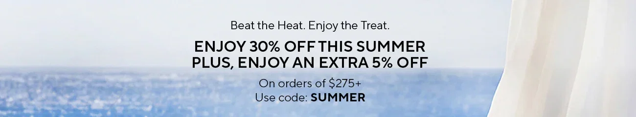 Beat the Heat. Enjoy the Treat. | ENJOY 30% OFF THIS SUMMER | PLUS, ENJOY AN EXTRA 5% OFF | On orders of $275+ | Use code: SUMMER