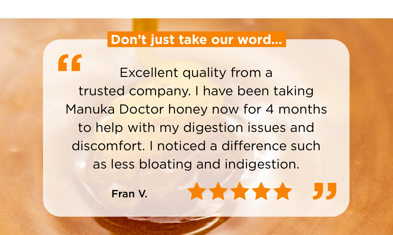 Don't just take our word... | “ Excellent quality from a trusted company. I have been taking Manuka Doctor honey now for 4 months to help with my digestion issues and discomfort. I noticed a difference such as less bloating and indigestion.""