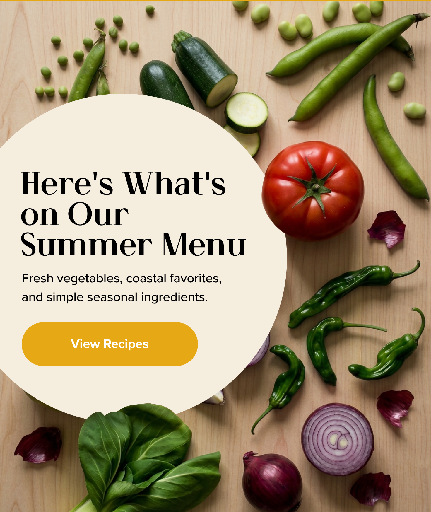 Here's What's on Our Summer Menu, Fresh vegetables, coastal favorites, and simple seasonal ingredients. < View Recipes >