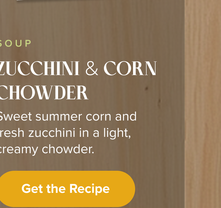 Soup: Zucchini & Corn Chowder.  Sweet summer corn and fresh zucchini in a light, creamy chowder.  < Get the Recipe > 