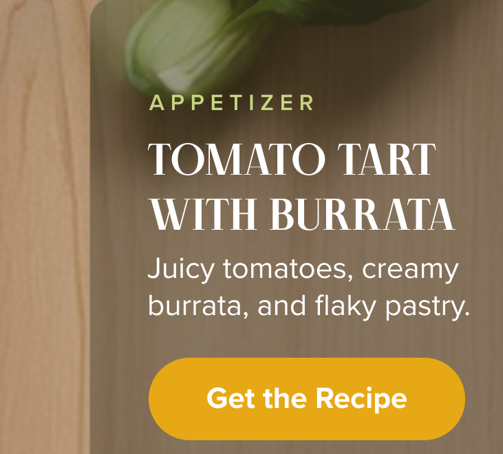 Appetizer: Tomato Tart With Burrata. Juicy tomatoes, creamy burrata, and flaky pastry. < Get the Recipe > 