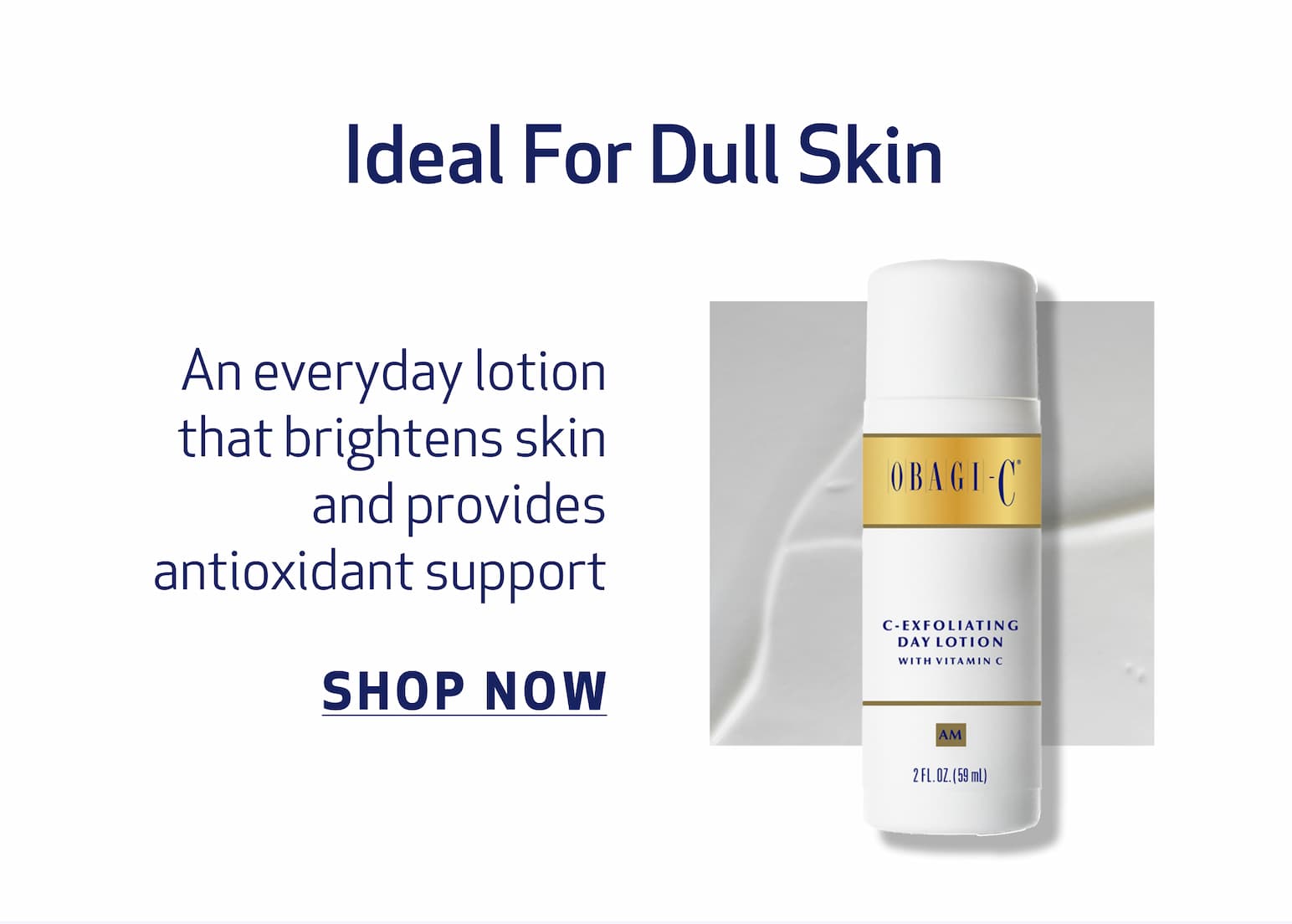 Ideal For Dull Skin BODY COPY: An everyday lotion that brightens skin and provides antioxidant support IMAGE:  PRODUCT OR TEXTURE IMAGE  c-exfoliating day lotion CTA: SHOP NOW