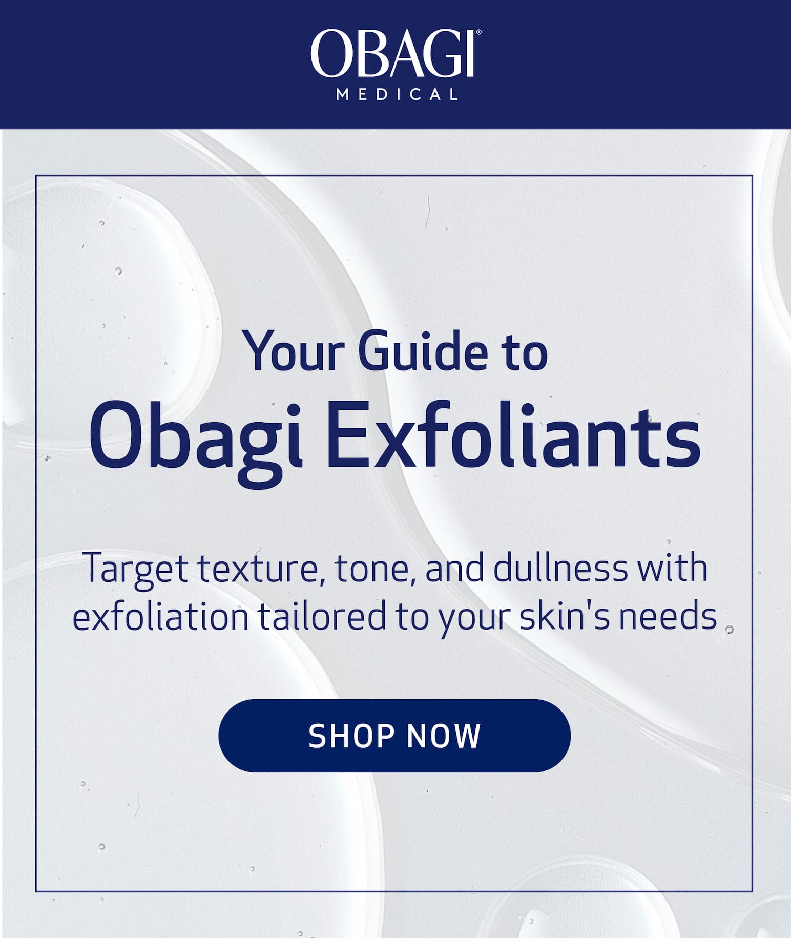Your Guide to Obagi Exfoliants BODY COPY: Target texture, tone, and dullness with exfoliation tailored to your skin's needs IMAGE: EXFOLIANT PRODUCTS CTA: SHOP NOW