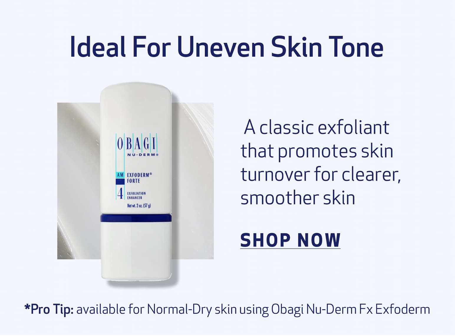 Ideal For Uneven Skin Tone BODY COPY: A classic exfoliant that promotes skin turnover for clearer, smoother skin IMAGE:  PRODUCT OR TEXTURE IMAGE  exfoderm forte CTA: SHOP NOW *Pro Tip: Available for Normal to Dry Skin Obagi NU-DERM® Exfoderm