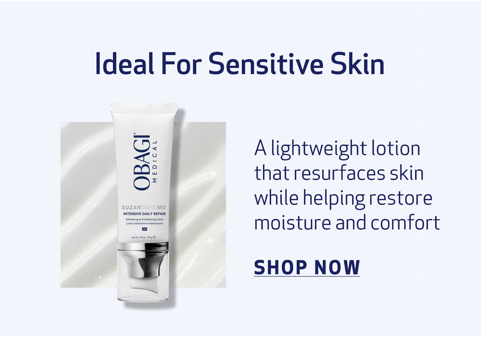 Ideal For Sensitive Skin BODY COPY: A lightweight lotion that resurfaces skin while helping restore moisture and comfort IMAGE:  PRODUCT OR TEXTURE IMAGE intensive daily repair CTA: SHOP NOW