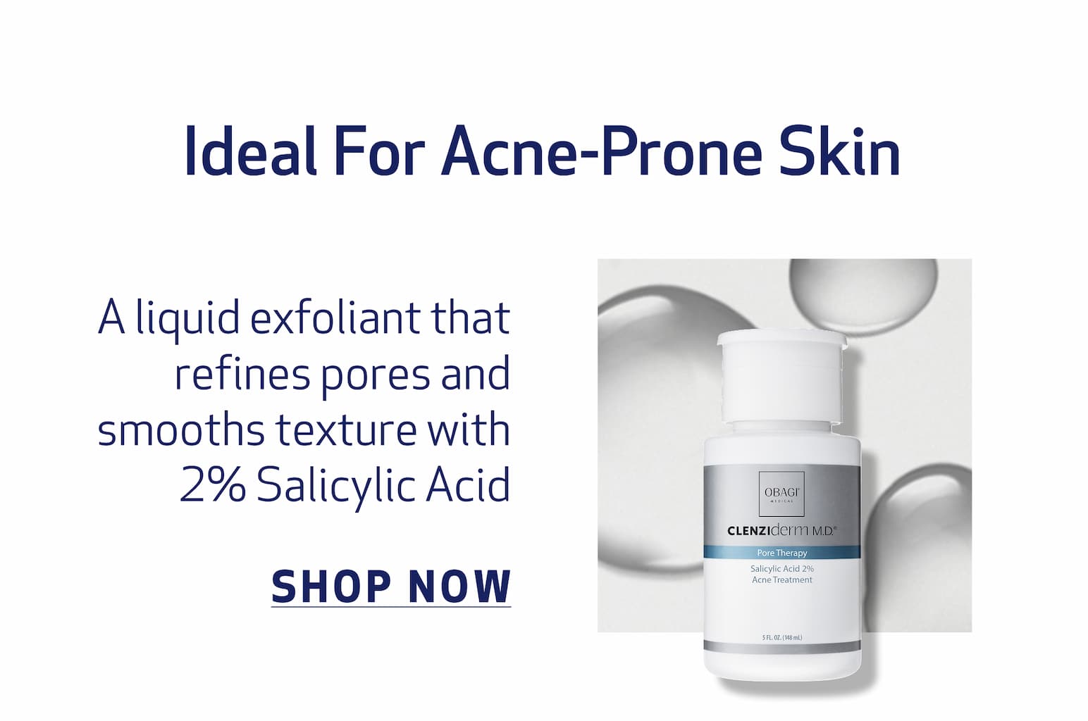  Ideal For Acne-Prone Skin BODY COPY: A liquid exfoliant that refines pores and smooths texture with 2% Salicylic Acid IMAGE: PRODUCT OR TEXTURE IMAGE pore therapy CTA: SHOP NOW