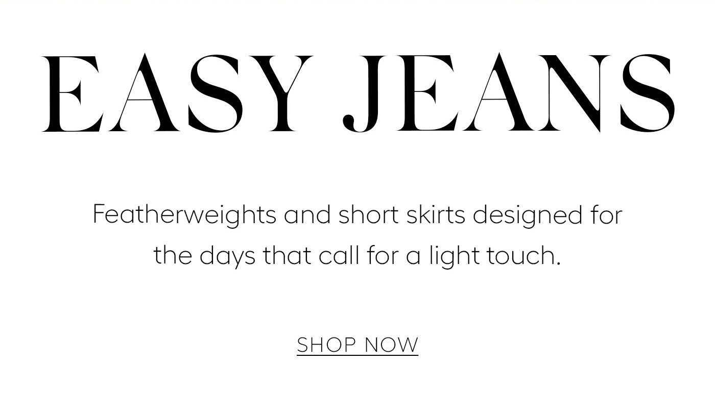 EASY JEANS  Featherweights and short skirts designed for the days that call for a light touch.   SHOP NOW