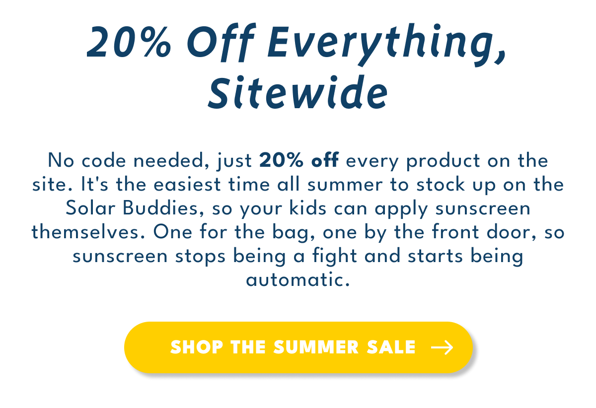 20% Off Everything, Sitewide | No code needed, just 20% off every product on the site. It's the easiest time all summer to stock up on the Solar Buddies, so your kids can apply sunscreen themselves. One for the bag, one by the front door, so sunscreen stops being a fight and starts being automatic.