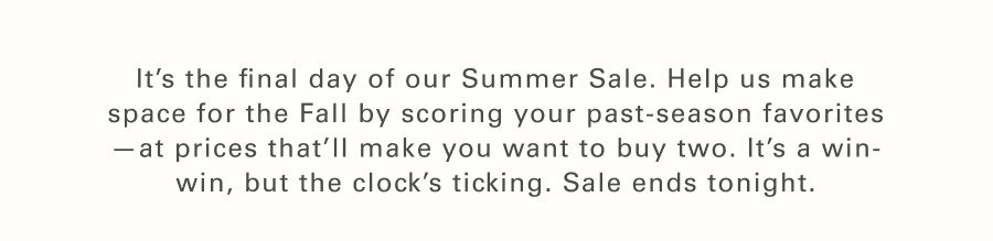 It’s the final day of our Summer Sale. Help us make space for the Fall by scoring your past-season favorites—at prices that’ll make you want to buy two. It’s a win-win, but the clock’s ticking. Sale ends tonight.