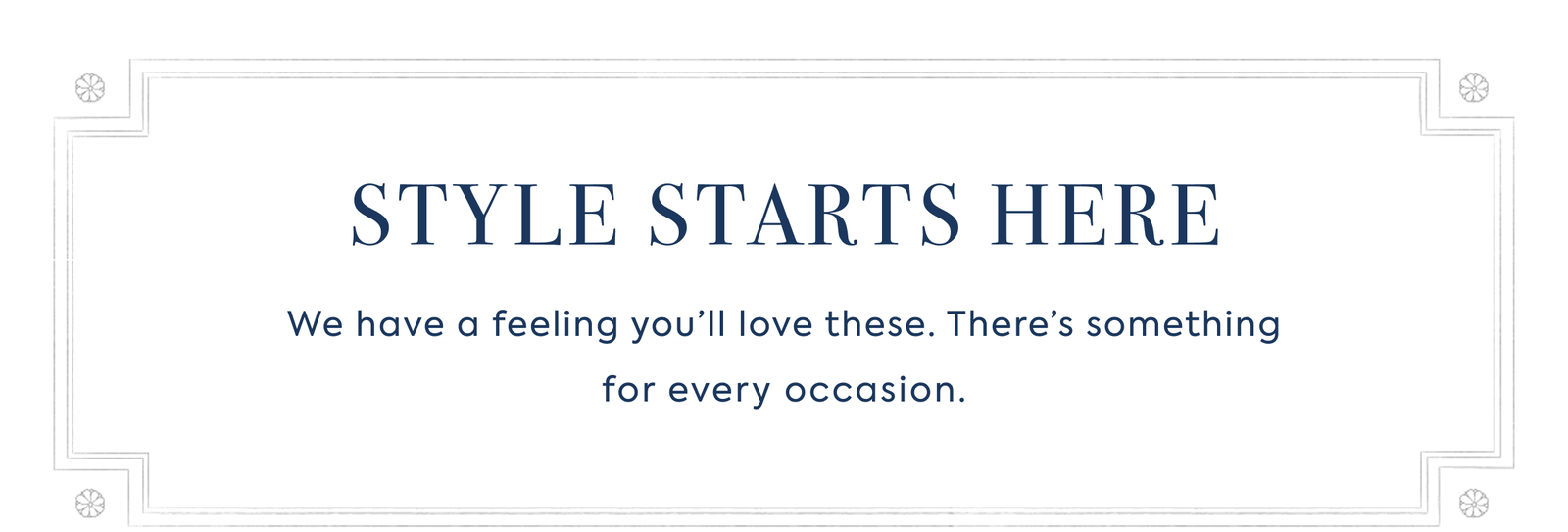 STYLE STARTS HERE We have a feeling you’ll love these. There’s something for every occasion.