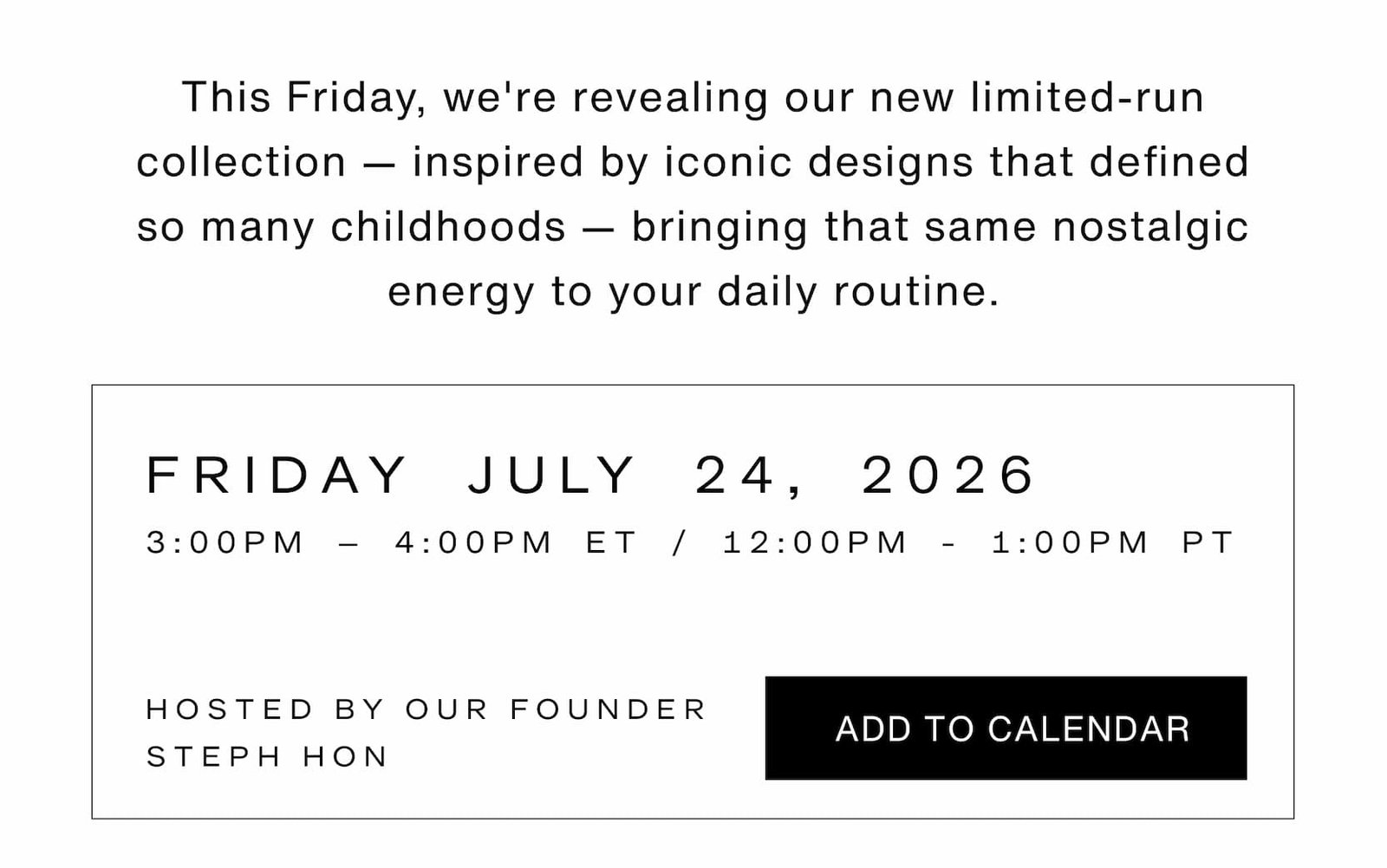 Click to add event to your calendar. This Friday, we're revealing our limited-run collection — inspired by iconic designs that defined so many childhoods — bringing that same nostalgic energy to your daily routine. Friday, July 24, 2026 from 3-4pm ET/12-1pm PT. Hosted by our founder, Steph Hon.