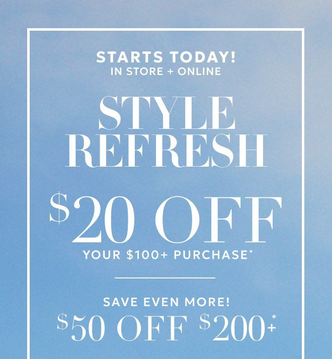STARTS TODAY! IN STORE + ONLINE STYLE REFRESH $20 OFF YOUR $100+ PURCHASE* SAVE EVEN MORE! $50 OFF $200+* Excludes gift cards.