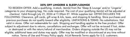 25 percent OFF LINGERIE and SLEEP or LOUNGE TO REDEEM. OFFER: Add a qualifying, in-stock, item(s) from the Sleep and Lounge and/or Lingerie categories to your shopping bag. No code required. The cost of your qualifying item(s) will be adjusted at checkout. Valid through July 21, 2026 at 11:59pm ET. While supplies last. OFFER EXCLUDES THE FOLLOWING: Clearance, gift cards, gift wrap and kits, taxes, and shipping and handling. Store purchases and previous purchases do not qualify toward offer eligibility. LIMITATIONS and TERMS: No substitutions. Not valid in stores. Offer not redeemable for cash. Shipping and handling applies to the free product. Offer subject to adjustment due to returns, cancellations and exchanges. Offer will not be re-issued if lost, stolen or destroyed or with the return/refund of merchandise. Orders shipping outside the US may not be eligible; additional taxes and duties may apply. Offer may be modified or discontinued at any time without notice. Terms of Use and Privacy Policy apply. A-List Rewards Terms apply for U.S. customers.