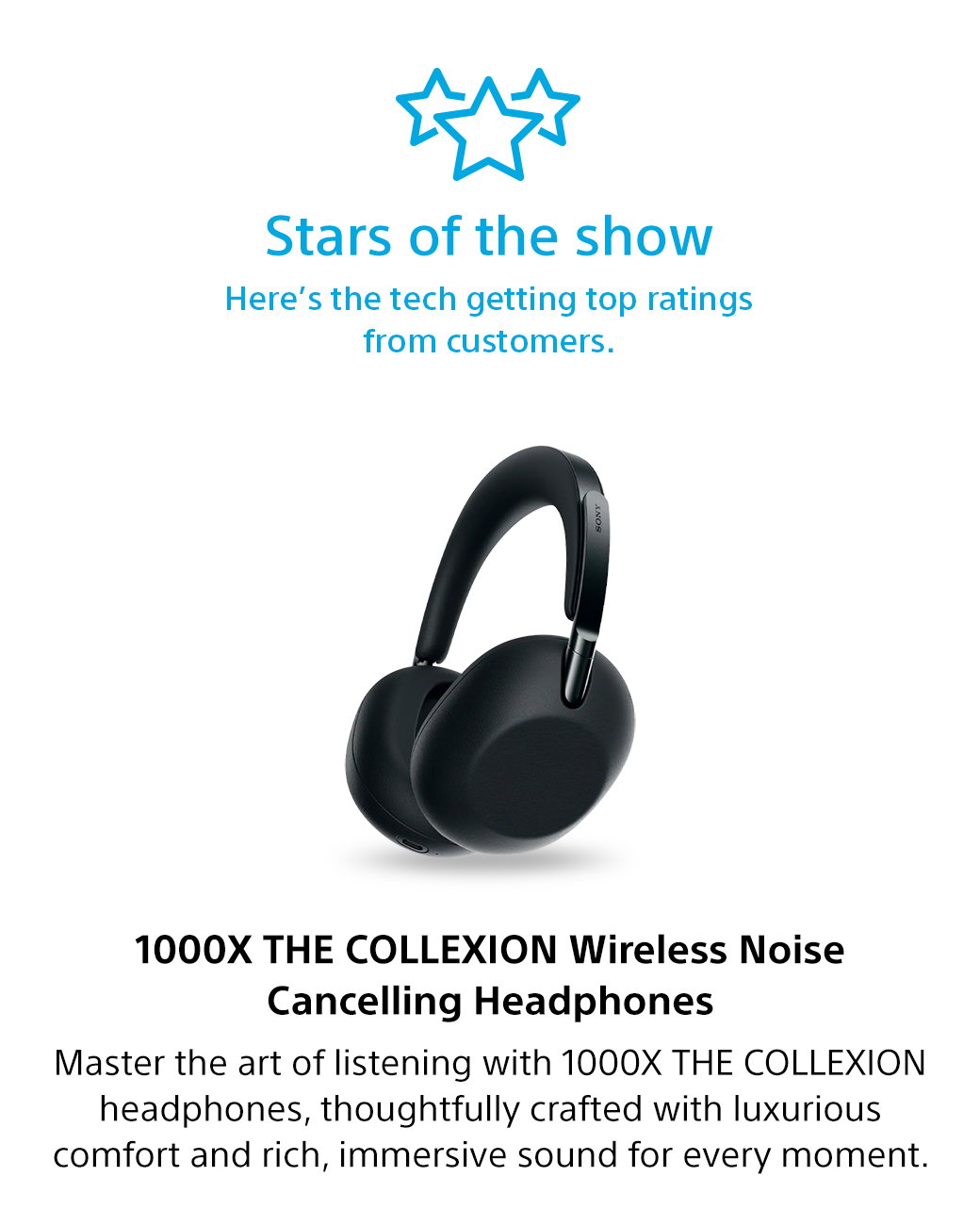 Stars of the show | Here's the tech getting top ratings from customers. 1000X THE Collexion Wireless Noise Cancelling Headphones | Master the art of listening with 1000X THE Collexion headphones, thoughtfully crafted with luxurious comfort and rich, immersive sound for every moment.