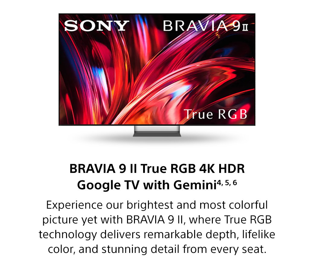 Bravia 9 II True RGB 4K HDR Google TV with Gemini4, 5, 6 | Experience our brightest and most colorful picture yet with Bravia 9 II, where True RGB technology delivers remarkable depth, lifelike color, and stunning detail from every seat.