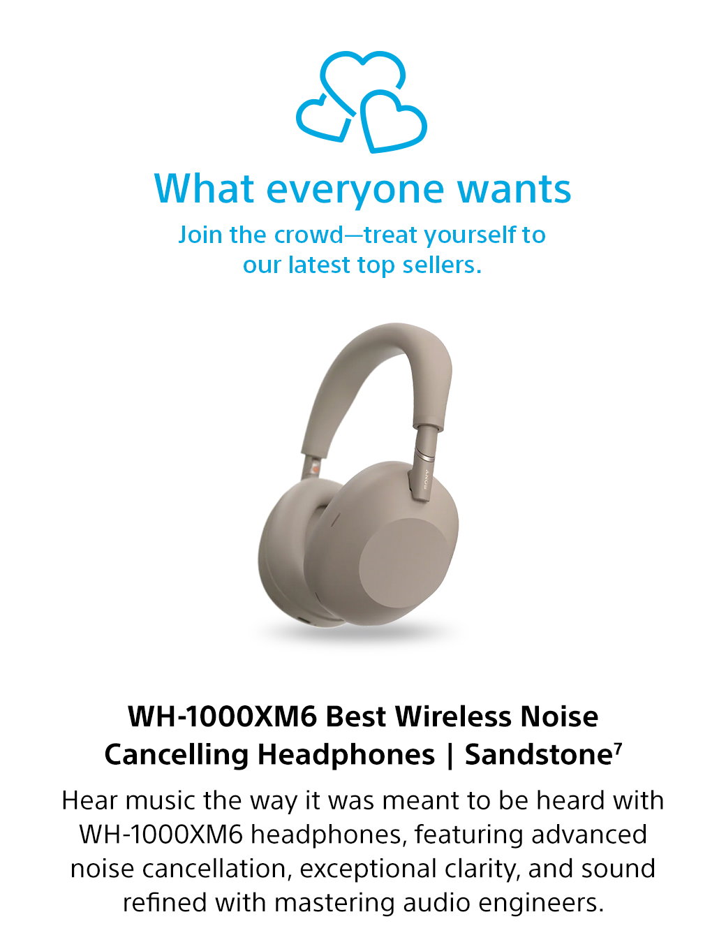 What everyone wants | Join the crowd-treat yourself to our latest top sellers. WH-1000XM6 Best Wireless Noise Cancelling Headphones | Sandstone7 | Hear music the way it was meant to be heard with WH-1000XM6 headphones, featuring advanced noise cancellation, exceptional clarity, and sound refined with mastering audio engineers.