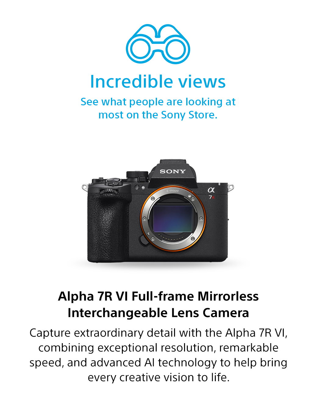 Incredible views | See what people are looking at most on the Sony Store. Alpha 7R VI Full-frame Mirrorless Interchangeable Lens Camera | Capture extraordinary detail with the Alpha 7R VI, combining exceptional resolution, remarkable speed, and advanced AI technology to help bring every creative vision to life.
