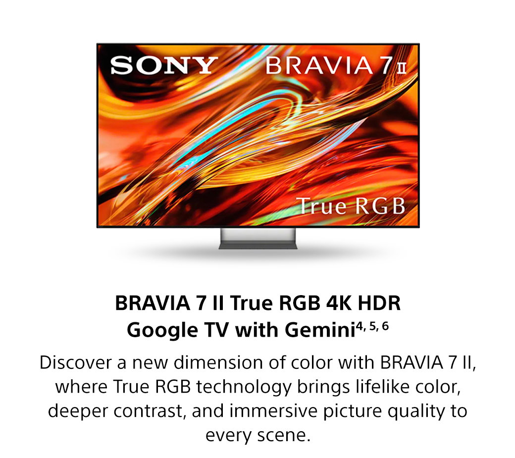 Bravia 7 II True RGB 4K HDR Google TV with Gemini4, 5, 6 | Discover a new dimension of color with Bravia 7 II, where True RGB technology brings lifelike color, deeper contrast, and immersive picture quality to every scene.