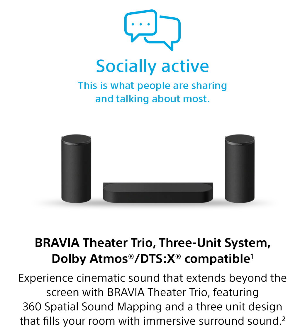 Socially active | This is what people are sharing and talking about most. Bravia Theater Trio, Three-Unit System, Dolby Atmos®/DTS:X® compatible1 Experience cinematic sound that extends beyond the screen with Bravia Theater Trio, featuring 360 Spatial Sound Mapping and a three unit design that fills your room with immersive surround sound.2