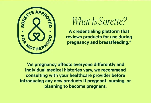What Is Sorette? A credentialing platform that reviews products for use during pregnancy and breastfeeding. As pregnancy affects everyone differently and individual medical histories vary, we recommend consulting with your healthcare provider before introducing any new products if pregnant, nursing, or planning to become pregnant.