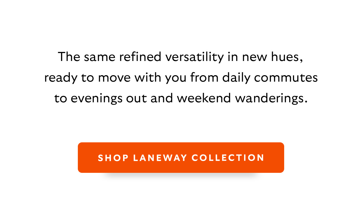 Introduction The same refined versatility in new hues, ready to move with you from daily commutes to evenings out and weekend wanderings. CTA SHOP LANEWAY COLLECTION
