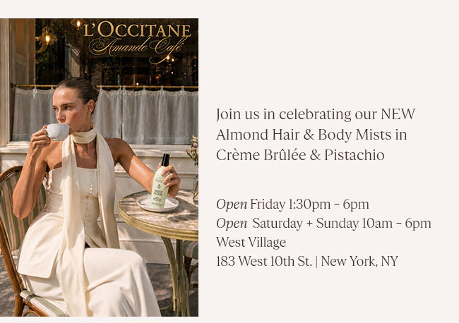 JOIN US IN CELEBRATING OUR NEW ALMOND HAIR & BODY MISTS IN CRÈME BRÛLÉE & PISTACHIO. ENJOY SWEET TREATS, EXCLUSIVE MERCH & MORE OPEN FRIDAY 1:30PM - 6PM | OPEN SATURDAY + SUNDAY 10AM - 6PM WEST VILLAGE