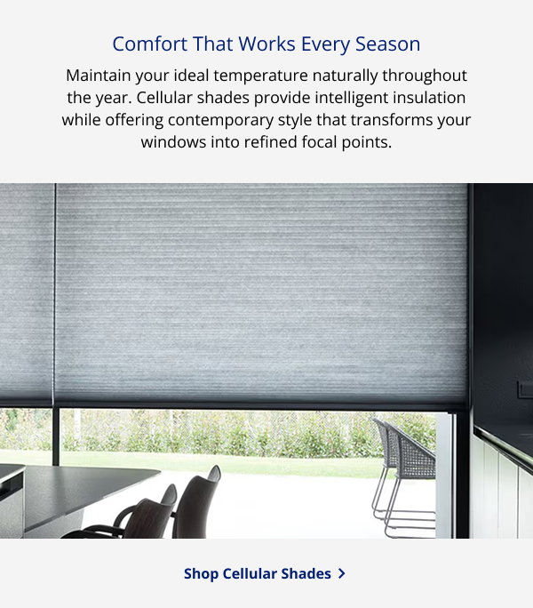 Comfort That Works Every Season | Maintain your ideal temperature naturally throughout the year. Cellular shades provide intelligent insulation while offering contemporary style that transforms your windows into refined focal points. | SHOP CELLULAR SHADES >