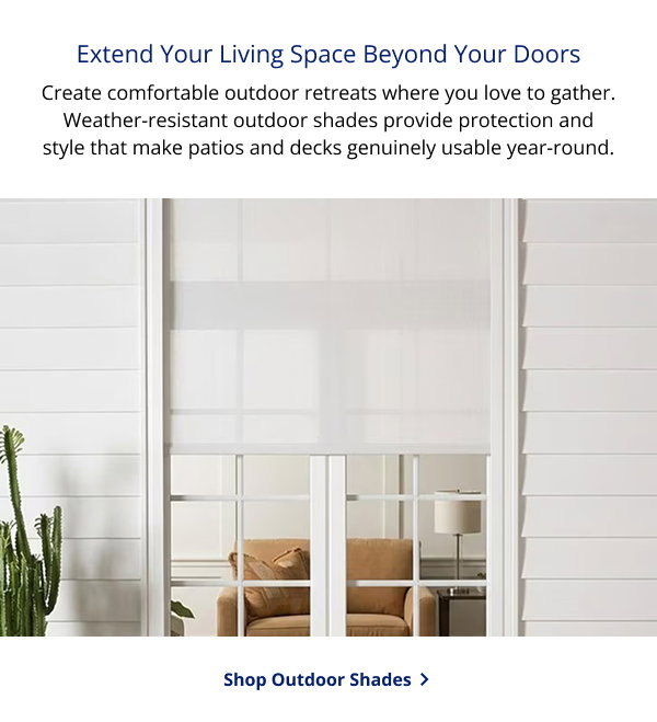 Extend Your Living Space Beyond Your Doors | Create comfortable outdoor retreats where you love to gather. Weather-resistant outdoor shades provide protection and style that make patios and decks genuinely usable year-round. | SHOP OUTDOOR SHADES >