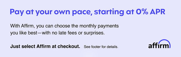 Pay at your own pace, starting at 0% APR | With Affirm, you can choose the monthly payments | you like best - with no late fees or surprises. | Just select Affirm at checkout. | See footer for details. | affirm 