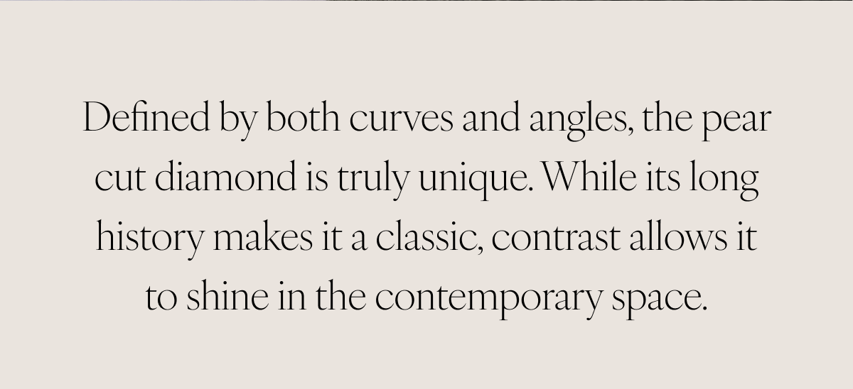 Defined by both curves and angles, the pear cut diamond is truly unique. While its long history makes it a classic, contrast allows it to shine in the contemporary space.