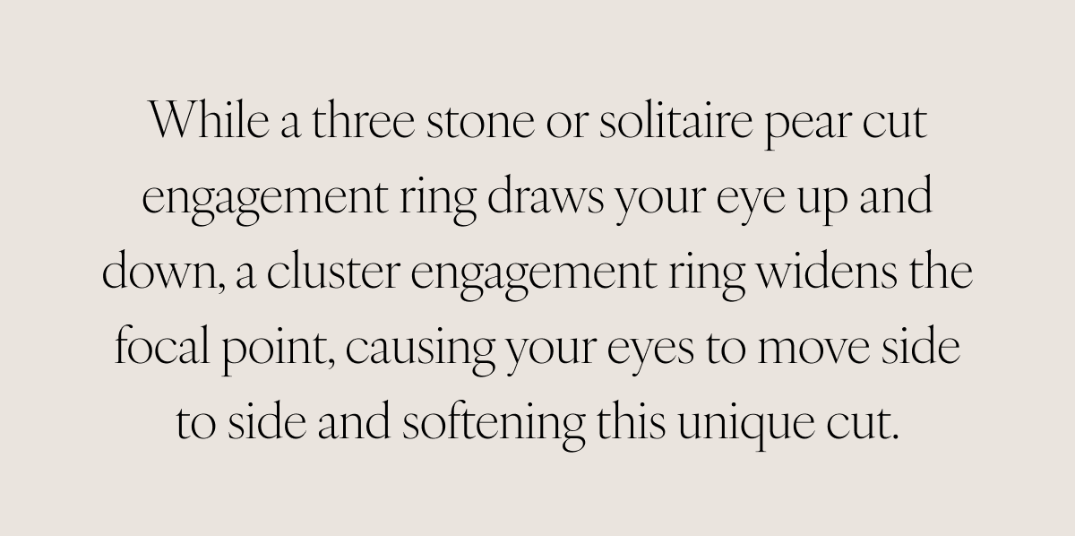While a three stone or solitaire pear cut engagement ring draws your eye up and down, a cluster engagement ring widens the focal point, causing your eyes to move side to side and softening this unique cut.
